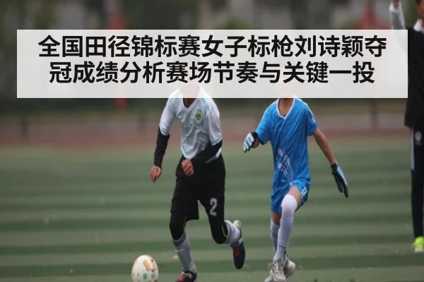 全国田径锦标赛女子标枪刘诗颖夺冠成绩分析赛场节奏与关键一投