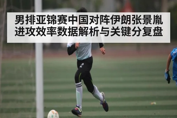 男排亚锦赛中国对阵伊朗张景胤进攻效率数据解析与关键分复盘