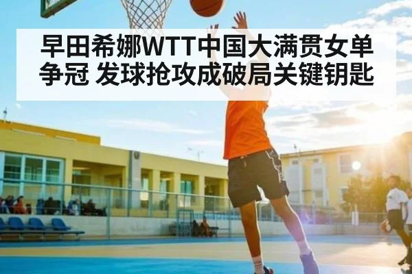 早田希娜WTT中国大满贯女单争冠 发球抢攻成破局关键钥匙